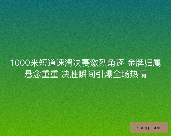 1000米短道速滑决赛激烈角逐 金牌归属悬念重重 决胜瞬间引爆全场热情
